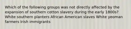 Which of the following groups was not directly affected by the expansion of southern cotton slavery during the early 1800s? White southern planters African American slaves White yeoman farmers Irish immigrants