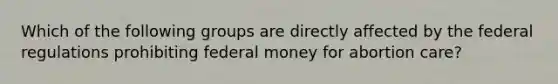 Which of the following groups are directly affected by the federal regulations prohibiting federal money for abortion care?