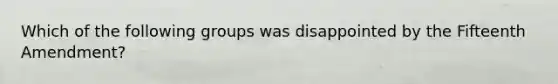 Which of the following groups was disappointed by the Fifteenth Amendment?