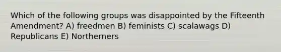 Which of the following groups was disappointed by the Fifteenth Amendment? A) freedmen B) feminists C) scalawags D) Republicans E) Northerners