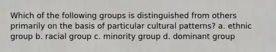 Which of the following groups is distinguished from others primarily on the basis of particular cultural patterns? a. ethnic group b. racial group c. minority group d. dominant group