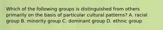 Which of the following groups is distinguished from others primarily on the basis of particular cultural patterns? A. racial group B. minority group C. dominant group D. ethnic group