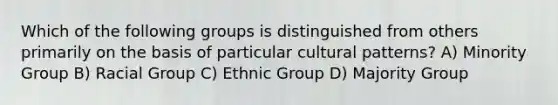 Which of the following groups is distinguished from others primarily on the basis of particular cultural patterns? A) Minority Group B) Racial Group C) Ethnic Group D) Majority Group