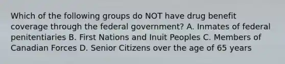 Which of the following groups do NOT have drug benefit coverage through the federal government? A. Inmates of federal penitentiaries B. First Nations and Inuit Peoples C. Members of Canadian Forces D. Senior Citizens over the age of 65 years