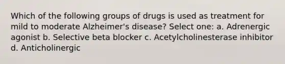 Which of the following groups of drugs is used as treatment for mild to moderate Alzheimer's disease? Select one: a. Adrenergic agonist b. Selective beta blocker c. Acetylcholinesterase inhibitor d. Anticholinergic