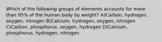 Which of the following groups of elements accounts for more than 95% of the human body by weight? A)Carbon, hydrogen, oxygen, nitrogen B)Calcium, hydrogen, oxygen, nitrogen C)Carbon, phosphorus, oxygen, hydrogen D)Calcium, phosphorus, hydrogen, nitrogen