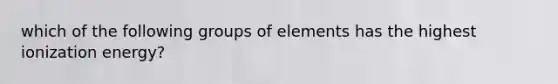 which of the following groups of elements has the highest ionization energy?