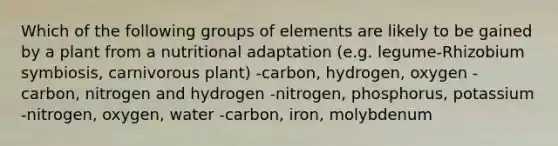 Which of the following groups of elements are likely to be gained by a plant from a nutritional adaptation (e.g. legume-Rhizobium symbiosis, carnivorous plant) -carbon, hydrogen, oxygen -carbon, nitrogen and hydrogen -nitrogen, phosphorus, potassium -nitrogen, oxygen, water -carbon, iron, molybdenum