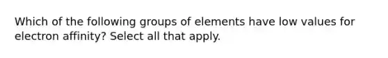 Which of the following groups of elements have low values for electron affinity? Select all that apply.