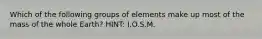 Which of the following groups of elements make up most of the mass of the whole Earth? HINT: I.O.S.M.