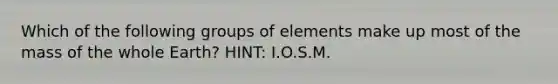 Which of the following groups of elements make up most of the mass of the whole Earth? HINT: I.O.S.M.