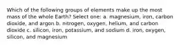 Which of the following groups of elements make up the most mass of the whole Earth? Select one: a. magnesium, iron, carbon dioxide, and argon b. nitrogen, oxygen, helium, and carbon dioxide c. silicon, iron, potassium, and sodium d. iron, oxygen, silicon, and magnesium