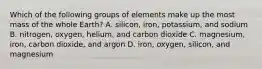 Which of the following groups of elements make up the most mass of the whole Earth? A. silicon, iron, potassium, and sodium B. nitrogen, oxygen, helium, and carbon dioxide C. magnesium, iron, carbon dioxide, and argon D. iron, oxygen, silicon, and magnesium