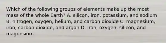 Which of the following groups of elements make up the most mass of the whole Earth? A. silicon, iron, potassium, and sodium B. nitrogen, oxygen, helium, and carbon dioxide C. magnesium, iron, carbon dioxide, and argon D. iron, oxygen, silicon, and magnesium