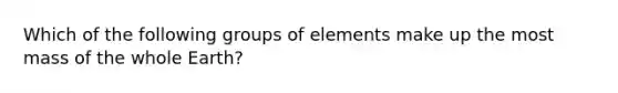 Which of the following groups of elements make up the most mass of the whole Earth?