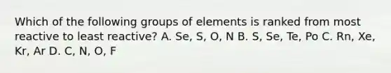 Which of the following groups of elements is ranked from most reactive to least reactive? A. Se, S, O, N B. S, Se, Te, Po C. Rn, Xe, Kr, Ar D. C, N, O, F