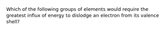 Which of the following groups of elements would require the greatest influx of energy to dislodge an electron from its valence shell?