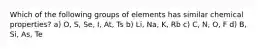 Which of the following groups of elements has similar chemical properties? a) O, S, Se, I, At, Ts b) Li, Na, K, Rb c) C, N, O, F d) B, Si, As, Te