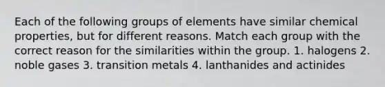 Each of the following groups of elements have similar chemical properties, but for different reasons. Match each group with the correct reason for the similarities within the group. 1. halogens 2. noble gases 3. transition metals 4. lanthanides and actinides