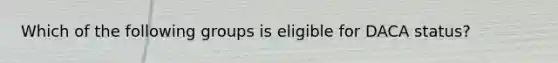 Which of the following groups is eligible for DACA status?