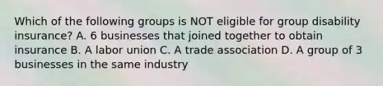 Which of the following groups is NOT eligible for group disability insurance? A. 6 businesses that joined together to obtain insurance B. A labor union C. A trade association D. A group of 3 businesses in the same industry