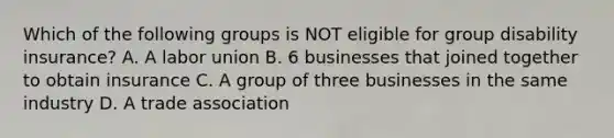 Which of the following groups is NOT eligible for group disability insurance? A. A labor union B. 6 businesses that joined together to obtain insurance C. A group of three businesses in the same industry D. A trade association