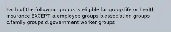 Each of the following groups is eligible for group life or health insurance EXCEPT: a.employee groups b.association groups c.family groups d.government worker groups