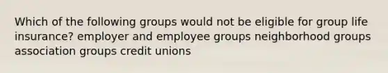 Which of the following groups would not be eligible for group life insurance? employer and employee groups neighborhood groups association groups credit unions