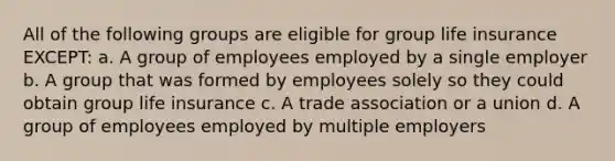 All of the following groups are eligible for group life insurance EXCEPT: a. A group of employees employed by a single employer b. A group that was formed by employees solely so they could obtain group life insurance c. A trade association or a union d. A group of employees employed by multiple employers