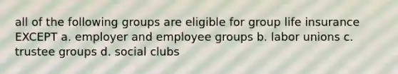 all of the following groups are eligible for group life insurance EXCEPT a. employer and employee groups b. labor unions c. trustee groups d. social clubs