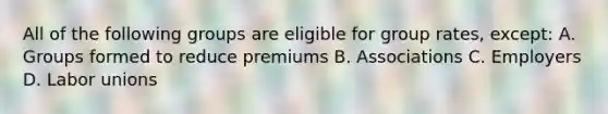 All of the following groups are eligible for group rates, except: A. Groups formed to reduce premiums B. Associations C. Employers D. Labor unions