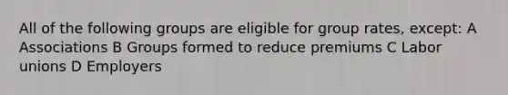 All of the following groups are eligible for group rates, except: A Associations B Groups formed to reduce premiums C Labor unions D Employers