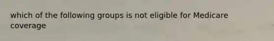 which of the following groups is not eligible for Medicare coverage