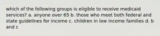 which of the following groups is eligible to receive medicaid services? a. anyone over 65 b. those who meet both federal and state guidelines for income c. children in low income families d. b and c