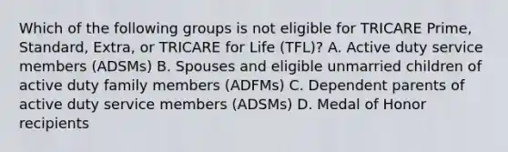 Which of the following groups is not eligible for TRICARE Prime, Standard, Extra, or TRICARE for Life (TFL)? A. Active duty service members (ADSMs) B. Spouses and eligible unmarried children of active duty family members (ADFMs) C. Dependent parents of active duty service members (ADSMs) D. Medal of Honor recipients