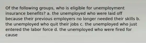 Of the following groups, who is eligible for unemployment insurance benefits? a. the unemployed who were laid off because their previous employers no longer needed their skills b. the unemployed who quit their jobs c. the unemployed who just entered the labor force d. the unemployed who were fired for cause