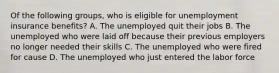 Of the following groups, who is eligible for unemployment insurance benefits? A. The unemployed quit their jobs B. The unemployed who were laid off because their previous employers no longer needed their skills C. The unemployed who were fired for cause D. The unemployed who just entered the labor force