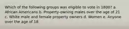 Which of the following groups was eligible to vote in 1800? a. African Americans b. Property-owning males over the age of 21 c. White male and female property owners d. Women e. Anyone over the age of 18