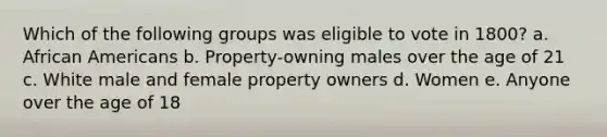 Which of the following groups was eligible to vote in 1800? a. African Americans b. Property-owning males over the age of 21 c. White male and female property owners d. Women e. Anyone over the age of 18