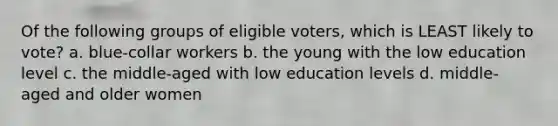 Of the following groups of eligible voters, which is LEAST likely to vote? a. blue-collar workers b. the young with the low education level c. the middle-aged with low education levels d. middle-aged and older women