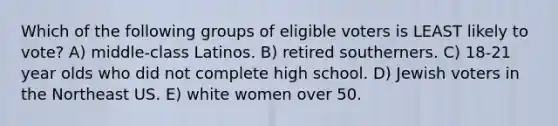 Which of the following groups of eligible voters is LEAST likely to vote? A) middle-class Latinos. B) retired southerners. C) 18-21 year olds who did not complete high school. D) Jewish voters in the Northeast US. E) white women over 50.