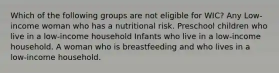 Which of the following groups are not eligible for WIC? Any Low-income woman who has a nutritional risk. Preschool children who live in a low-income household Infants who live in a low-income household. A woman who is breastfeeding and who lives in a low-income household.