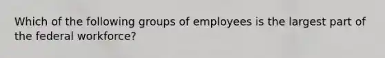 Which of the following groups of employees is the largest part of the federal workforce?