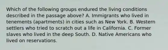 Which of the following groups endured the living conditions described in the passage above? A. Immigrants who lived in tenements (apartments) in cities such as New York. B. Western settlers who tried to scratch out a life in California. C. Former slaves who lived in the deep South. D. Native Americans who lived on reservations.