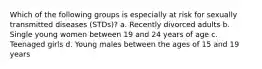 Which of the following groups is especially at risk for sexually transmitted diseases (STDs)? a. Recently divorced adults b. Single young women between 19 and 24 years of age c. Teenaged girls d. Young males between the ages of 15 and 19 years