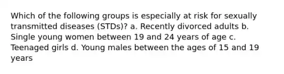 Which of the following groups is especially at risk for sexually transmitted diseases (STDs)? a. Recently divorced adults b. Single young women between 19 and 24 years of age c. Teenaged girls d. Young males between the ages of 15 and 19 years