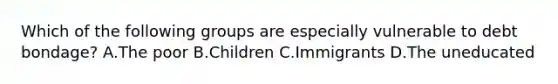 Which of the following groups are especially vulnerable to debt bondage? A.The poor B.Children C.Immigrants D.The uneducated