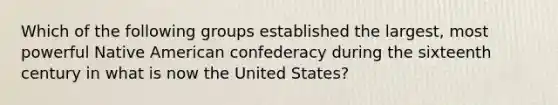 Which of the following groups established the largest, most powerful Native American confederacy during the sixteenth century in what is now the United States?