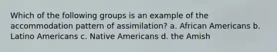 Which of the following groups is an example of the accommodation pattern of assimilation? a. African Americans b. Latino Americans c. Native Americans d. the Amish