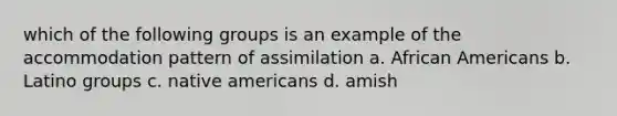 which of the following groups is an example of the accommodation pattern of assimilation a. African Americans b. Latino groups c. native americans d. amish